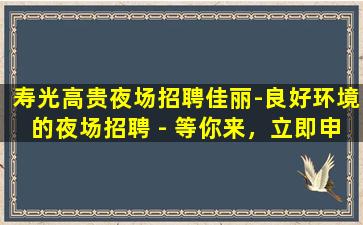 寿光高贵夜场招聘佳丽-良好环境的夜场招聘 - 等你来，立即申